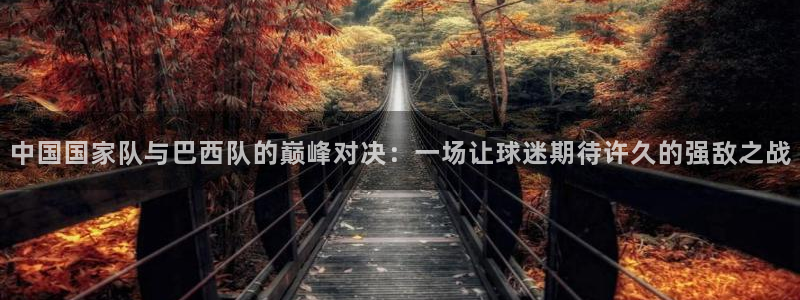 中国国家队与巴西队的巅峰对决：一场让球迷期待许久的强敌之战